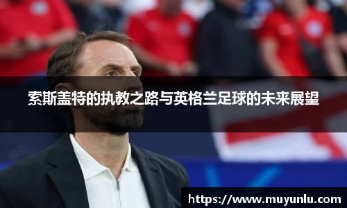 索斯盖特的执教之路与英格兰足球的未来展望