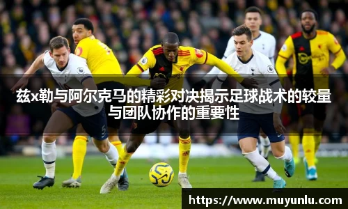 兹x勒与阿尔克马的精彩对决揭示足球战术的较量与团队协作的重要性