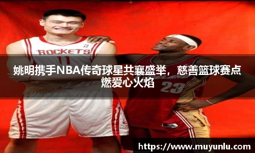 姚明携手NBA传奇球星共襄盛举，慈善篮球赛点燃爱心火焰